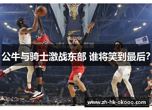 公牛与骑士激战东部 谁将笑到最后？