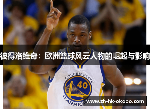 彼得洛维奇：欧洲篮球风云人物的崛起与影响