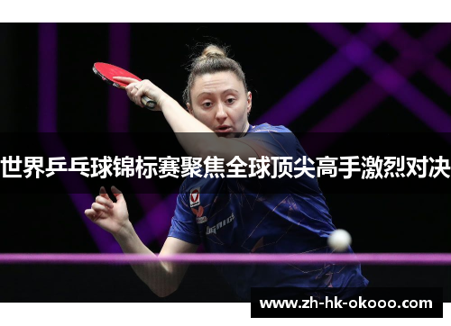 世界乒乓球锦标赛聚焦全球顶尖高手激烈对决