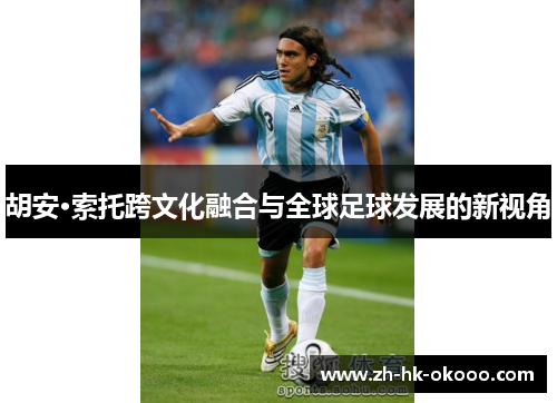 胡安·索托跨文化融合与全球足球发展的新视角